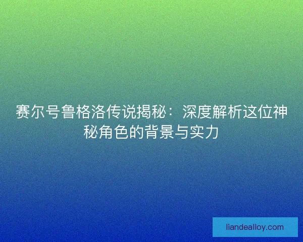 赛尔号鲁格洛传说揭秘：深度解析这位神秘角色的背景与实力