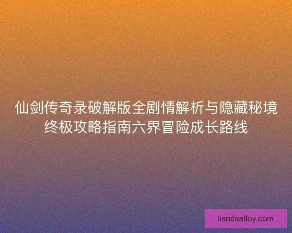 仙剑传奇录破解版全剧情解析与隐藏秘境终极攻略指南六界冒险成长路线
